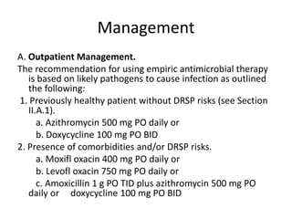 Management
A. Outpatient Management.
The recommendation for using empiric antimicrobial therapy
is based on likely pathogens to cause infection as outlined
the following:
1. Previously healthy patient without DRSP risks (see Section
II.A.1).
a. Azithromycin 500 mg PO daily or
b. Doxycycline 100 mg PO BID
2. Presence of comorbidities and/or DRSP risks.
a. Moxifl oxacin 400 mg PO daily or
b. Levofl oxacin 750 mg PO daily or
c. Amoxicillin 1 g PO TID plus azithromycin 500 mg PO
daily or doxycycline 100 mg PO BID
 