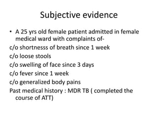 Subjective evidence
• A 25 yrs old female patient admitted in female
medical ward with complaints of-
c/o shortnesss of breath since 1 week
c/o loose stools
c/o swelling of face since 3 days
c/o fever since 1 week
c/o generalized body pains
Past medical history : MDR TB ( completed the
course of ATT)
 