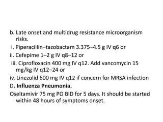 b. Late onset and multidrug resistance microorganism
risks.
i. Piperacillin–tazobactam 3.375–4.5 g IV q6 or
ii. Cefepime 1–2 g IV q8–12 or
iii. Ciprofloxacin 400 mg IV q12. Add vancomycin 15
mg/kg IV q12–24 or
iv. Linezolid 600 mg IV q12 if concern for MRSA infection
D. Influenza Pneumonia.
Oseltamivir 75 mg PO BID for 5 days. It should be started
within 48 hours of symptoms onset.
 