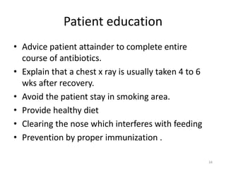 Patient education
• Advice patient attainder to complete entire
course of antibiotics.
• Explain that a chest x ray is usually taken 4 to 6
wks after recovery.
• Avoid the patient stay in smoking area.
• Provide healthy diet
• Clearing the nose which interferes with feeding
• Prevention by proper immunization .
34
 