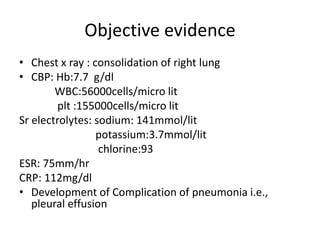 Objective evidence
• Chest x ray : consolidation of right lung
• CBP: Hb:7.7 g/dl
WBC:56000cells/micro lit
plt :155000cells/micro lit
Sr electrolytes: sodium: 141mmol/lit
potassium:3.7mmol/lit
chlorine:93
ESR: 75mm/hr
CRP: 112mg/dl
• Development of Complication of pneumonia i.e.,
pleural effusion
 