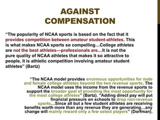 AGAINST
COMPENSATION
“The popularity of NCAA sports is based on the fact that it
provides competition between amateur student-athletes. This
is what makes NCAA sports so compelling…College athletes
are not the best athletes—professionals are…It is not the
pure quality of NCAA athletes that makes it so attractive to
people, it is athletic competition involving amateur student
athletes” (Bartz)
“The NCAA model provides enormous opportunities for male
and female college athletes beyond the two revenue sports. The
NCAA model uses the income from the revenue sports to
support the broader goal of providing the most opportunity for
the most college athletes” (Bartz). “Adding direct pay will put
financial pressure on schools to drop non-revenue
sports…Since all but a few student athletes are receiving
benefits worth more than any revenue they are generating…any
change will mainly reward only a few select players” (Dorfman).

 