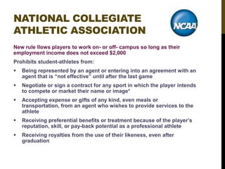 NATIONAL COLLEGIATE
ATHLETIC ASSOCIATION
New rule llows players to work on- or off- campus so long as their
employment income does not exceed $2,000
Prohibits student-athletes from:


Being represented by an agent or entering into an agreement with an
agent that is “not effective” until after the last game



Negotiate or sign a contract for any sport in which the player intends
to compete or market their name or image*



Accepting expense or gifts of any kind, even meals or
transportation, from an agent who wishes to provide services to the
athlete



Receiving preferential benefits or treatment because of the player‟s
reputation, skill, or pay-back potential as a professional athlete



Receiving royalties from the use of their likeness, even after
graduation

 