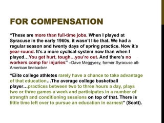 FOR COMPENSATION
“These are more than full-time jobs. When I played at
Syracuse in the early 1960s, it wasn‟t like that. We had a
regular season and twenty days of spring practice. Now it‟s
year-round. It‟s a more cyclical system now than when I
played…You get hurt, tough…you‟re out. And there‟s no
workers comp for injuries” –Dave Meggyesy, former Syracuse allAmerican linebacker

“Elite college athletes rarely have a chance to take advantage
of that education…The average college basketball
player…practices between two to three hours a day, plays
two or three games a week and participates in a number of
strength and conditioning sessions on top of that. There is
little time left over to pursue an education in earnest” (Scott).

 