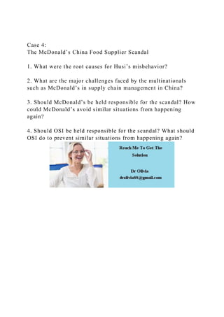 Case 4:
The McDonald’s China Food Supplier Scandal
1. What were the root causes for Husi’s misbehavior?
2. What are the major challenges faced by the multinationals
such as McDonald’s in supply chain management in China?
3. Should McDonald’s be held responsible for the scandal? How
could McDonald’s avoid similar situations from happening
again?
4. Should OSI be held responsible for the scandal? What should
OSI do to prevent similar situations from happening again?
 