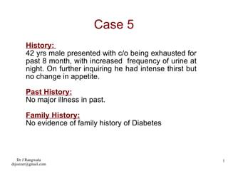 Case 5 History:  42 yrs male presented with c/o being exhausted for past 8 month, with increased  frequency of urine at night. On further inquiring he had intense thirst but no change in appetite. Past History: No major illness in past. Family History: No evidence of family history of Diabetes 