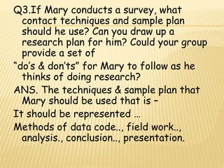 Q3.If Mary conducts a survey, what 
contact techniques and sample plan 
should he use? Can you draw up a 
research plan for him? Could your group 
provide a set of 
“do’s & don’ts” for Mary to follow as he 
thinks of doing research? 
ANS. The techniques & sample plan that 
Mary should be used that is – 
It should be represented … 
Methods of data code.., field work.., 
analysis., conclusion.., presentation. 
 