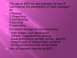 The use of MIS for any business its have 5 
functions as the parameters of what managers 
do: 
 1 Planning 
2 Organizing 
3 Coordinating 
4 Deciding 
5 Controlling 
 Its have 6 managerial characteristics: 
 · High volume, high speed work 
· Variety, fragmentation, brevity 
· Issue preference current, ad hoc, specific 
· Complex web of interactions, contacts 
· Strong preference for verbal media. 
 Yes, all business requires an MIS. 
 