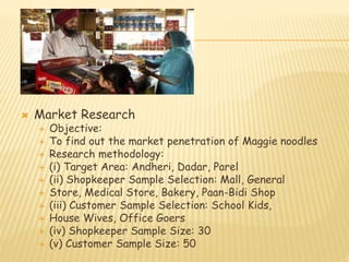  Market Research 
 Objective: 
 To find out the market penetration of Maggie noodles 
 Research methodology: 
 (i) Target Area: Andheri, Dadar, Parel 
 (ii) Shopkeeper Sample Selection: Mall, General 
 Store, Medical Store, Bakery, Paan-Bidi Shop 
 (iii) Customer Sample Selection: School Kids, 
 House Wives, Office Goers 
 (iv) Shopkeeper Sample Size: 30 
 (v) Customer Sample Size: 50 
 