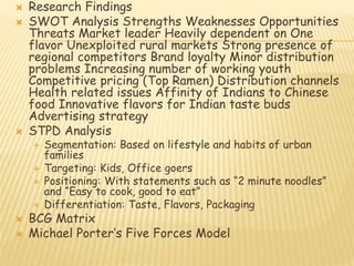  Research Findings 
 SWOT Analysis Strengths Weaknesses Opportunities 
Threats Market leader Heavily dependent on One 
flavor Unexploited rural markets Strong presence of 
regional competitors Brand loyalty Minor distribution 
problems Increasing number of working youth 
Competitive pricing (Top Ramen) Distribution channels 
Health related issues Affinity of Indians to Chinese 
food Innovative flavors for Indian taste buds 
Advertising strategy 
 STPD Analysis 
 Segmentation: Based on lifestyle and habits of urban 
families 
 Targeting: Kids, Office goers 
 Positioning: With statements such as “2 minute noodles” 
and “Easy to cook, good to eat” 
 Differentiation: Taste, Flavors, Packaging 
 BCG Matrix 
 Michael Porter’s Five Forces Model 
 