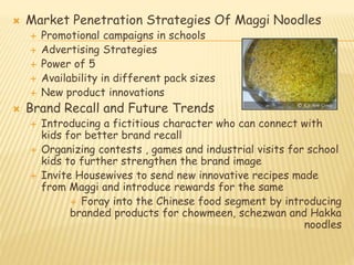  Market Penetration Strategies Of Maggi Noodles 
 Promotional campaigns in schools 
 Advertising Strategies 
 Power of 5 
 Availability in different pack sizes 
 New product innovations 
 Brand Recall and Future Trends 
 Introducing a fictitious character who can connect with 
kids for better brand recall 
 Organizing contests , games and industrial visits for school 
kids to further strengthen the brand image 
 Invite Housewives to send new innovative recipes made 
from Maggi and introduce rewards for the same 
 Foray into the Chinese food segment by introducing 
branded products for chowmeen, schezwan and Hakka 
noodles 
 