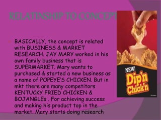 RELATINSHIP TO CONCEPT 
 BASICALLY, the concept is related 
with BUSINESS & MARKET 
RESEARCH. JAY MARY worked in his 
own family business that is 
SUPERMARKET. Mary wants to 
purchased & started a new business as 
a name of POPEYE’S CHICKEN. But in 
mkt there are many competitors 
KENTUCKY FRIED CHICKEN & 
BOJANGLEs . For achieving success 
and making his product top in the 
market. Mary starts doing research 
 