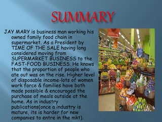 JAY MARY is business man working his 
owned family food chain in 
supermarket. As a President by 
TIME OF THE SALE having long 
considered moving from 
SUPERMARKET BUSINESS to the 
FAST-FOOD BUSINESS. He knows 
that the proportion of people who 
ate out was on the rise. Higher level 
of disposable income-lots of women 
work force & families have both 
made possible & encouraged the 
purchase of meals outside at the 
home. As in industry 
publications(once a industry is 
mature, its is harder for new 
companies to entre in the mkt). 
 