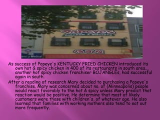 As success of Popeye's KENTUCKY FRIED CHICKEN introduced its 
own hot & spicy chicken in 400 of its restaurants in south area.., 
another hot spicy chicken franchiser BOJANGLEs, had successful 
again in south. 
After a reading of research Mary decided to purchasing a Popeye's 
franchise. Mary was concerned about no. of (Minneapolis) people 
would react favorably to the hot & spicy unless Mary predict that 
reaction would be positive. He determine that most of likely 
customers were those with children's, of whatever age. He also 
learned that families with working mothers also tend to eat out 
more frequently. 
 
