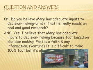 QUESTION AND ANSWERS 
Q1. Do you believe Mary has adequate inputs to 
decision-making-or is it that he really needs an 
real and good research? 
ANS. Yes, I believe that Mary has adequate 
inputs to decision-making because fact based on 
decision making. Fact is a faith & any 
information. (venture) It is difficult to make 
100% fact but it’s a safety of money. 
 