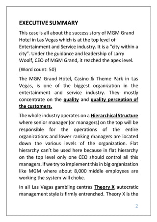 2
EXECUTIVE SUMMARY
This case is all about the success story of MGM Grand
Hotel in Las Vegas which is at the top level of
Entertainment and Service industry. It is a “city within a
city”. Under the guidance and leadership of Larry
Woolf, CEO of MGM Grand, it reached the apex level.
(Word count: 50)
The MGM Grand Hotel, Casino & Theme Park in Las
Vegas, is one of the biggest organization in the
entertainment and service industry. They mostly
concentrate on the quality and quality perception of
the customers.
The whole industryoperates on a HierarchicalStructure
where senior manager (or managers) on the top will be
responsible for the operations of the entire
organizations and lower ranking managers are located
down the various levels of the organization. Flat
hierarchy can’t be used here because in flat hierarchy
on the top level only one CEO should control all this
managers.Ifwe try to implementthis in big organization
like MGM where about 8,000 middle employees are
working the system will choke.
In all Las Vegas gambling centres Theory X autocratic
management style is firmly entrenched. Theory X is the
 