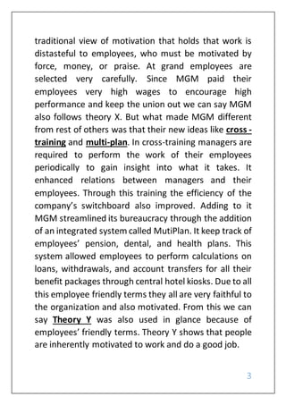 3
traditional view of motivation that holds that work is
distasteful to employees, who must be motivated by
force, money, or praise. At grand employees are
selected very carefully. Since MGM paid their
employees very high wages to encourage high
performance and keep the union out we can say MGM
also follows theory X. But what made MGM different
from rest of others was that their new ideas like cross -
training and multi-plan. In cross-training managers are
required to perform the work of their employees
periodically to gain insight into what it takes. It
enhanced relations between managers and their
employees. Through this training the efficiency of the
company’s switchboard also improved. Adding to it
MGM streamlined its bureaucracy through the addition
of an integrated system called MutiPlan. It keep track of
employees’ pension, dental, and health plans. This
system allowed employees to perform calculations on
loans, withdrawals, and account transfers for all their
benefit packages through central hotel kiosks. Due to all
this employee friendly terms they all are very faithful to
the organization and also motivated. From this we can
say Theory Y was also used in glance because of
employees’ friendly terms. Theory Y shows that people
are inherently motivated to work and do a good job.
 