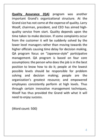 4
Quality Assurance (QA) program was another
important Grand’s organizational structure. At the
Grand size has not come at the expense of quality. Larry
Woolf, chairman, president, and CEO has aimed high-
quality service from start. Quality depends upon the
time taken to make decision. If some complaints occur
from the customer it will be suddenly solved by the
lower level managers rather than moving towards the
higher officials causing time delay for decision making.
QA program focus on “Japanese-style” participative
management. QA program is based on four core
assumptions:the person who does the job is in the best
position to know how to do it; people at the lowest
possible levels should be responsible for problem
solving and decision making; people are the
organization’s greatest resource; and empowered
employees consistently perform at high levels. Thus
through certain innovative management techniques,
Woolf has thus provided the Grand with what it will
need to enjoy success.
(Word count: 500)
 