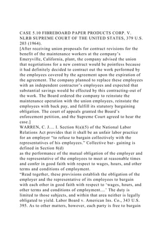 CASE 5.10 FIBREBOARD PAPER PRODUCTS CORP. V.
NLRB SUPREME COURT OF THE UNITED STATES, 379 U.S.
203 (1964).
[After receiving union proposals for contract revisions for the
benefit of the maintenance workers at the company’s
Emeryville, California, plant, the company advised the union
that negotiations for a new contract would be pointless because
it had definitely decided to contract out the work performed by
the employees covered by the agreement upon the expiration of
the agreement. The company planned to replace these employees
with an independent contractor’s employees and expected that
substantial savings would be effected by this contracting-out of
the work. The Board ordered the company to reinstate the
maintenance operation with the union employees, reinstate the
employees with back pay, and fulfill its statutory bargaining
obligation. The court of appeals granted the Board’s
enforcement petition, and the Supreme Court agreed to hear the
case.]
WARREN, C. J.... I. Section 8(a)(5) of the National Labor
Relations Act provides that it shall be an unfair labor practice
for an employer “to refuse to bargain collectively with the
representatives of his employees.” Collective bar- gaining is
defined in Section 8(d)
as the performance of the mutual obligation of the employer and
the representative of the employees to meet at reasonable times
and confer in good faith with respect to wages, hours, and other
terms and conditions of employment.
“Read together, these provisions establish the obligation of the
employer and the representative of its employees to bargain
with each other in good faith with respect to ‘wages, hours, and
other terms and conditions of employment....’ The duty is
limited to those subjects, and within that area neither is legally
obligated to yield. Labor Board v. American Ins. Co., 343 U.S.
395. As to other matters, however, each party is free to bargain
 
