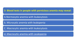 5- Blood tests in people with pernicious anemia may reveal:
A.Normocytic anemia with leukocytosis
b. Microcytic anemia with leukopenia
C. Macrocytic anemia with leukocytosis
d. Macrocytic anemia with Leukopenia
 