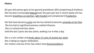 History
63-year-old woman goes to her general practitioner (GP) complaining of tiredness.
She has been increasingly fatigued over the past year but in recent weeks she has
become breathless on exertion, light-headed and complained of headaches.
Her feet have become numb and she has started to become unsteady on her feet.
She has had no significant previous medical illnesses.
She is a retired and lives alone.
Until the last 2 years she was active, walking 3 or 4 miles a day.
She is a non-smoker and drinks about 15 units of alcohol per week.
She is taking no regular medication.
Her mother and one of her two sisters have thyroid problems.
 