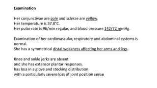 Examination
Her conjunctivae are pale and sclerae are yellow.
Her temperature is 37.8°C.
Her pulse rate is 96/min regular, and blood pressure 142/72 mmHg.
Examination of her cardiovascular, respiratory and abdominal systems is
normal.
She has a symmetrical distal weakness affecting her arms and legs.
Knee and ankle jerks are absent
and she has extensor plantar responses.
has loss in a glove and stocking distribution
with a particularly severe loss of joint position sense
 