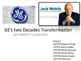 GE’s two Decades Transformation
Jack Welch’s Leadership
Group 1
12P139 Ishpreet Singh
12P141 Karan Jaidka
12P142 Kshitij Agrawal
12P143 Kshitij Ahuja
12P146 Manav Gupta
12P178 Vikas Jain
 