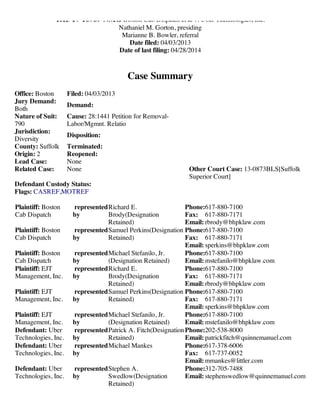 5/7/2014 CM/ECF - USDC Massachusetts - Version 6.1 as of 03/11/2013-Query Summary
https://ecf.mad.uscourts.gov/cgi-bin/qrySummary.pl?150552 1/2
1:13-cv-10769-NMG Boston Cab Dispatch et al v. Uber Technologies, Inc.
Nathaniel M. Gorton, presiding
Marianne B. Bowler, referral
Date filed: 04/03/2013
Date of last filing: 04/28/2014
Case Summary
Office: Boston Filed: 04/03/2013
Jury Demand:
Both
Demand:
Nature of Suit:
790
Cause: 28:1441 Petition for Removal-
Labor/Mgmnt. Relatio
Jurisdiction:
Diversity
Disposition:
County: Suffolk Terminated:
Origin: 2 Reopened:
Lead Case: None
Related Case: None Other Court Case: 13-0873BLS[Suffolk
Superior Court]
Defendant Custody Status:
Flags: CASREF,MOTREF
Plaintiff: Boston
Cab Dispatch
represented
by
Richard E.
Brody(Designation
Retained)
Phone:617-880-7100
Fax: 617-880-7171
Email: rbrody@bhpklaw.com
Plaintiff: Boston
Cab Dispatch
represented
by
Samuel Perkins(Designation
Retained)
Phone:617-880-7100
Fax: 617-880-7171
Email: sperkins@bhpklaw.com
Plaintiff: Boston
Cab Dispatch
represented
by
Michael Stefanilo, Jr.
(Designation Retained)
Phone:617-880-7100
Email: mstefanilo@bhpklaw.com
Plaintiff: EJT
Management, Inc.
represented
by
Richard E.
Brody(Designation
Retained)
Phone:617-880-7100
Fax: 617-880-7171
Email: rbrody@bhpklaw.com
Plaintiff: EJT
Management, Inc.
represented
by
Samuel Perkins(Designation
Retained)
Phone:617-880-7100
Fax: 617-880-7171
Email: sperkins@bhpklaw.com
Plaintiff: EJT
Management, Inc.
represented
by
Michael Stefanilo, Jr.
(Designation Retained)
Phone:617-880-7100
Email: mstefanilo@bhpklaw.com
Defendant: Uber
Technologies, Inc.
represented
by
Patrick A. Fitch(Designation
Retained)
Phone:202-538-8000
Email: patrickfitch@quinnemanuel.com
Defendant: Uber
Technologies, Inc.
represented
by
Michael Mankes Phone:617-378-6006
Fax: 617-737-0052
Email: mmankes@littler.com
Defendant: Uber
Technologies, Inc.
represented
by
Stephen A.
Swedlow(Designation
Retained)
Phone:312-705-7488
Email: stephenswedlow@quinnemanuel.com
 