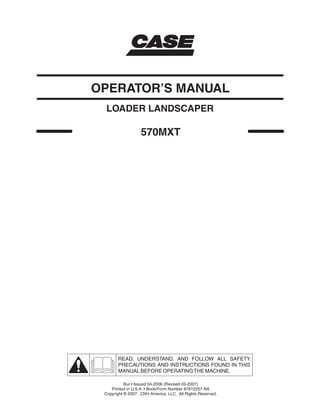 570MXT
LOADER LANDSCAPER
OPERATOR’S MANUAL
READ, UNDERSTAND, AND FOLLOW ALL SAFETY
PRECAUTIONS AND INSTRUCTIONS FOUND IN THIS
MANUAL BEFORE OPERATINGTHE MACHINE.
Bur • Issued 04-2006 (Revised 03-2007)
Printed in U.S.A. • Book/Form Number 87612257 NA
Copyright © 2007. CNH America, LLC. All Rights Reserved.
 