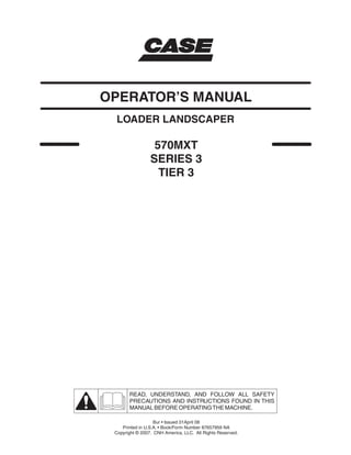 570MXT
SERIES 3
TIER 3
LOADER LANDSCAPER
OPERATOR’S MANUAL
READ, UNDERSTAND, AND FOLLOW ALL SAFETY
PRECAUTIONS AND INSTRUCTIONS FOUND IN THIS
MANUAL BEFORE OPERATINGTHE MACHINE.
Bur • Issued 01April 08
Printed in U.S.A. • Book/Form Number 87657959 NA
Copyright © 2007. CNH America, LLC. All Rights Reserved.
 