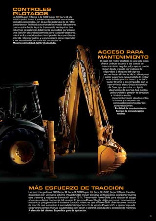 3
MÁS ESFUERZO DE TRACCIÓN
Las retrocargadoras 580 Super R Serie 3, 580 Super R+ Serie 3 y 590 Super R Serie 3 están
disponibles con un nuevo sistema PowerShuttle: mayor esfuerzo de tracción al incorporar nuevos
ejes traseros y mejorarse la relación en un 12 %. Transmisión PowerShift para adaptar el equipo
a las necesidades concretas del usuario. El sistema PowerShuttle utiliza robustos componentes
mecánicos que garantizan la máxima duración, mientras que el PowerShift ofrece suaves cambios
de marcha que aumentan la comodidad del operario. En la versión Powershift, el operario puede
elegir entre cambio manual o automático para tener el control absoluto de la selección de marchas.
A elección del cliente. Específica para la aplicación.
CONTROLES
PILOTADOS
La 580 Super R Serie 3, la 580 Super R+ Serie 3 y la
590 Super R Serie 3 pueden especificarse con mandos
pilotados opcionales, con lo que las palancas de la retro
quedarán con facilidad al alcance de las manos del operario
cuando mire hacia la parte trasera de la máquina. Las
columnas de palancas totalmente ajustables garantizan
una posición de trabajo cómoda para cualquier operario,
mientras los modelos de control pueden intercambiarse
entre la retrocargadora y la excavadora para responder
a las necesidades de todos los conductores.
Máxima comodidad. Control absoluto.
El capó del motor abatible de una sola pieza
ofrece un buen acceso a los puntos de
mantenimiento regular, a los que se puede
llegar desde el suelo por razones de
seguridad. El bloqueo del capó se
encuentra en el interior de la cabina para
evitar la apertura no autorizada. El motor
de la 580 Super R+ Serie 3 y la 590
Super R Serie 3 es compatible con la
herramienta electrónica de servicio
de Case, que permite un rápido
diagnóstico de averías. Sus puntos
de control de la presión de dirección
e hidráulica están
convenientemente situados entre
la cabina y el depósito de
combustible para facilitar las
comprobaciones.
Facilidad de mantenimiento.
Tiempo de inmovilización
mínimo.
ACCESO PARA
MANTENIMIENTO
 