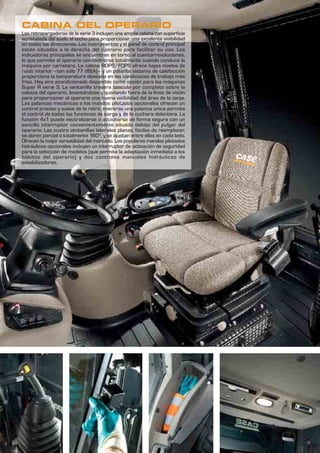 5
CABINA DEL OPERARIO
Las retrocargadoras de la serie 3 incluyen una amplia cabina con superficie
acristalada del suelo al techo para proporcionar una excelente visibilidad
en todas las direcciones. Los instrumentos y el panel de control principal
están situados a la derecha del operario para facilitar su uso. Los
indicadores principales se encuentran en torno al cuentarrevoluciones,
lo que permite al operario concentrarse totalmente cuando conduce la
máquina por carretera. La cabina ROPS/FOPS ofrece bajos niveles de
ruido interior –tan sólo 77 dB(A)– y un potente sistema de calefacción
proporciona la temperatura deseada en las condiciones de trabajo más
frías. Hay aire acondicionado disponible como opción para las máquinas
Super R serie 3. La ventanilla trasera bascula por completo sobre la
cabeza del operario, levantándose y quedando fuera de la línea de visión
para proporcionar al operario una buena visibilidad del área de la zanja.
Las palancas mecánicas o los mandos pilotados opcionales ofrecen un
control preciso y suave de la retro, mientras una palanca única permite
el control de todas las funciones de carga y de la cuchara delantera. La
función 4x1 puede neutralizarse o accionarse de forma segura con un
sencillo interruptor convenientemente situado debajo del pulgar del
operario. Las cuatro ventanillas laterales planas, fáciles de reemplazar,
se abren parcial o totalmente 180º, y se ajustan entre ellas en cada lado.
Ofrecen la mejor versatilidad del mercado. Los populares mandos pilotados
hidráulicos opcionales incluyen un interruptor de activación de seguridad
para la selección de modelos (que permite la adaptación inmediata a los
hábitos del operario) y dos controles manuales hidráulicos de
estabilizadores.
 