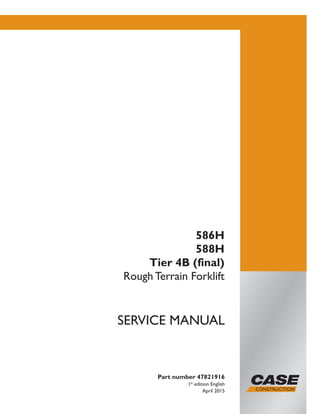 Part number 47821916
1st
edition English
April 2015
SERVICE MANUAL
586H
588H
Tier 4B (final)
Rough Terrain Forklift
Printed in U.S.A.
© 2015 CNH Industrial America LLC. All Rights Reserved.
Case is a trademark registered in the United States and many
other countries, owned by or licensed to CNH Industrial N.V.,
its subsidiaries or affiliates.
 