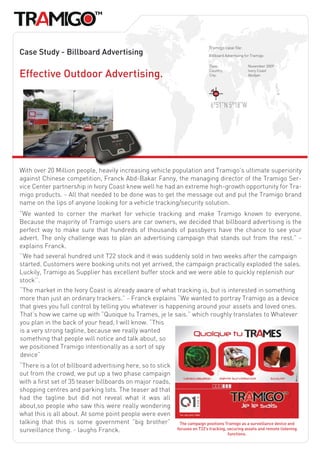 Tramigo case file:
Case Study - Billboard Advertising                                           Billboard Advertising for Tramigo.

                                                                             Date:                   November 2009

Effective Outdoor Advertising.                                               Country:
                                                                             City:
                                                                                                     Ivory Coast
                                                                                                     Abidjan




                                                                              6°51”N 5°18”W




With over 20 Million people, heavily increasing vehicle population and Tramigo’s ultimate superiority
against Chinese competition, Franck Abd-Bakar Fanny, the managing director of the Tramigo Ser-
vice Center partnership in Ivory Coast knew well he had an extreme high-growth opportunity for Tra-
migo products. - All that needed to be done was to get the message out and put the Tramigo brand
name on the lips of anyone looking for a vehicle tracking/security solution.
“We wanted to corner the market for vehicle tracking and make Tramigo known to everyone.
Because the majority of Tramigo users are car owners, we decided that billboard advertising is the
perfect way to make sure that hundreds of thousands of passbyers have the chance to see your
advert. The only challenge was to plan an advertising campaign that stands out from the rest.” -
explains Franck.
‘’We had several hundred unit T22 stock and it was suddenly sold in two weeks after the campaign
started. Customers were booking units not yet arrived, the campaign practically exploded the sales.
Luckily, Tramigo as Supplier has excellent buffer stock and we were able to quickly replenish our
stock’’.
“The market in the Ivory Coast is already aware of what tracking is, but is interested in something
more than just an ordinary trackers.” - Franck explains “We wanted to portray Tramigo as a device
that gives you full control by telling you whatever is happening around your assets and loved ones.
That’s how we came up with ”Quoique tu Trames, je le sais.” which roughly translates to Whatever
you plan in the back of your head, I will know. “This
is a very strong tagline, because we really wanted
something that people will notice and talk about, so
we positioned Tramigo intentionally as a sort of spy
device”
“There is a lot of billboard advertising here, so to stick
out from the crowd, we put up a two phase campaign
with a first set of 35 teaser billboards on major roads,
shopping centres and parking lots. The teaser ad that
had the tagline but did not reveal what it was all
about,so people who saw this were really wondering
what this is all about. At some point people were even
talking that this is some government ”big brother”            The campaign positions Tramigo as a surveillance device and
surveillance thing. - laughs Franck.                         focuses on T22’s tracking, securing assets and remote listening
                                                                                        functions.
 