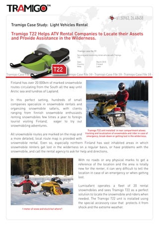 61.50963, 26.48458
   Tramigo Case Study: Light Vehicles Rental

   Tramigo T22 Helps ATV Rental Companies to Locate their Assets
   and Provide Assistance in the Wilderness.

                                                        Tramigo case file 59:
                                                        Securing and monitoring rental vehicles with Tramigo
                                                        T22.

                                                        Date:                 March 2010
                                                        Country:              Finland
                                                        Area:                 Lahti



Tramigo Case File 59 - Tramigo Case File 59 - Tramigo Case File 59 - Tramigo Case File 59 - Tramigo Case File 59 -

   Finland has over 20 000km of marked snowmobile
   routes circulating from the South all the way until
   Arctic sea and tundras of Lapland.

   In this perfect setting, hundreds of small
   companies specialize in snowmobile rentals and
   organizing snowmobile safaris, with clients
   ranging from finnish snowmobile enthusiasts
   renting snowmobiles few times a year to foreign
   tourist visiting Finland,   eager to try out
   snowmobiling adventures.
                                                                    Tramigo T22 unit installed in rear compartment allows
   All snowmobile routes are marked on the map and tracking and localization of snowmobile and rider in case of
                                                         emergency, break-down or getting lost in the wilderness.
   a more detailed, local route map is provided with
   snowmobile rental. Even so, especially northern Finland has vast inhabited areas in which
   snowmobile renters get lost in the wilderness on a regular basis, or have problems with the
   snowmobile, and call the rental agency to ask for help and directions.

                                                         With no roads or any physical marks to get a
                                                         reference of the location and the area is totally
                                                         new for the renter, it can very difficult to tell the
                                                         location in case of an emergency or when getting
                                                         lost.

                                                         Lumisafarit operates a fleet of 20 rental
                                                         snowmobiles and sees Tramigo T22 as a perfect
                                                         solution to locate the snowmobile and riders when
                                                         needed. The Tramigo T22 unit is installed using
                                                         the special accessory case that protects it from
            1 meter of snow and stuck but where?
                                                         shock and the extreme weather.
 