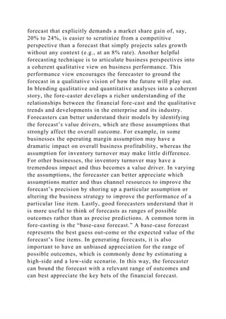 forecast that explicitly demands a market share gain of, say,
20% to 24%, is easier to scrutinize from a competitive
perspective than a forecast that simply projects sales growth
without any context (e.g., at an 8% rate). Another helpful
forecasting technique is to articulate business perspectives into
a coherent qualitative view on business performance. This
performance view encourages the forecaster to ground the
forecast in a qualitative vision of how the future will play out.
In blending qualitative and quantitative analyses into a coherent
story, the fore-caster develops a richer understanding of the
relationships between the financial fore-cast and the qualitative
trends and developments in the enterprise and its industry.
Forecasters can better understand their models by identifying
the forecast’s value drivers, which are those assumptions that
strongly affect the overall outcome. For example, in some
businesses the operating margin assumption may have a
dramatic impact on overall business profitability, whereas the
assumption for inventory turnover may make little difference.
For other businesses, the inventory turnover may have a
tremendous impact and thus becomes a value driver. In varying
the assumptions, the forecaster can better appreciate which
assumptions matter and thus channel resources to improve the
forecast’s precision by shoring up a particular assumption or
altering the business strategy to improve the performance of a
particular line item. Lastly, good forecasters understand that it
is more useful to think of forecasts as ranges of possible
outcomes rather than as precise predictions. A common term in
fore-casting is the “base-case forecast.” A base-case forecast
represents the best guess out-come or the expected value of the
forecast’s line items. In generating forecasts, it is also
important to have an unbiased appreciation for the range of
possible outcomes, which is commonly done by estimating a
high-side and a low-side scenario. In this way, the forecaster
can bound the forecast with a relevant range of outcomes and
can best appreciate the key bets of the financial forecast.
 