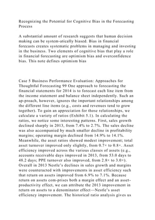 Recognizing the Potential for Cognitive Bias in the Forecasting
Process
A substantial amount of research suggests that human decision
making can be system-atically biased. Bias in financial
forecasts creates systematic problems in managing and investing
in the business. Two elements of cognitive bias that play a role
in financial forecasting are optimism bias and overconfidence
bias. This note defines optimism bias
Case 5 Business Performance Evaluation: Approaches for
Thoughtful Forecasting 99 One approach to forecasting the
financial statements for 2014 is to forecast each line item from
the income statement and balance sheet independently. Such an
ap-proach, however, ignores the important relationships among
the different line items (e.g., costs and revenues tend to grow
together). To gain an appreciation for those relationships, we
calculate a variety of ratios (Exhibit 5.1). In calculating the
ratios, we notice some interesting patterns. First, sales growth
declined sharply in 2013, from 7.4% to 2.7%. The sales decline
was also accompanied by much smaller decline in profitability
margins; operating margin declined from 14.9% to 14.1%.
Meanwhile, the asset ratios showed modest improvement; total
asset turnover improved only slightly, from 0.7× to 0.8×. Asset
efficiency improved across the various classes of assets (e.g.,
accounts receivable days improved in 2013, from 53.0 days to
48.2 days; PPE turnover also improved, from 2.8× to 3.0×).
Overall in 2013 Nestle’s declines in sales growth and margins
were counteracted with improvements in asset efficiency such
that return on assets improved from 6.9% to 7.1%. Because
return on assets com-prises both a margin effect and an asset-
productivity effect, we can attribute the 2013 improvement in
return on assets to a denominator effect—Nestle’s asset
efficiency improvement. The historical ratio analysis gives us
 