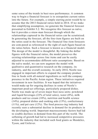 some sense of the trends in busi-ness performance. A common
way to begin a financial forecast is to extrapolate current ratios
into the future. For example, a simple starting point would be to
assume that the 2013 financial ratios hold in 2014. If we make
that simplifying assumption, we generate the financial forecast
presented in Exhibit 5.2. We recognize this forecast as naïve,
but it provides a straw-man forecast through which the
relationships captured in the financial ratios can be scrutinized.
In generating the forecast, all the line-item figures are built on
the ratios used in the forecast. The financial line-item forecasts
are com-puted as referenced to the right of each figure based on
the ratios below. Such a forecast is known as a financial model.
The design of the model is thoughtful. By linking the dollar
figures with the financial ratios, the model preserves the
existing relationships across line items and can be easily
adjusted to accommodate different ratio assumptions. Based on
the naïve model, we can now augment the model with
qualitative and quantitative research on the company, its
industry, and the overall economy. In early 2014, Nestle was
engaged in important efforts to expand the company product
line in foods with all-natural ingredients as well the company
presence in the Pacific Asian region. These initiatives required
investment in new facilities. It was hoped that the initiatives
would make up for ongoing declines in some of Nestle’s
important prod-uct offerings, particularly prepared dishes.
Nestle was made up of seven major busi-ness units: powdered
and liquid beverages (22% of total sales), water (8%), milk
products and ice cream (18%), nutrition and health science
(14%), prepared dishes and cooking aids (15%), confectionary
(11%), and pet care (12%). The food process-ing industry had
recently seen a substantial decline in demand for its products in
the developing world. Important macroeconomic factors had led
to sizable declines in demand from this part of the world. The
softening of growth had led to increased competitive pressures
within the industry that included such food giants as Mondelez,
Tyson, and Unilever.
 