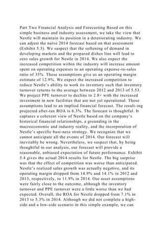 Part Two Financial Analysis and Forecasting Based on this
simple business and industry assessment, we take the view that
Nestle will maintain its position in a deteriorating industry. We
can adjust the naïve 2014 forecast based on that assessment
(Exhibit 5.3). We suspect that the softening of demand in
developing markets and the prepared dishes line will lead to
zero sales growth for Nestle in 2014. We also expect the
increased competition within the industry will increase amount
spent on operating expenses to an operating expense-to-sales
ratio of 35%. Those assumptions give us an operating margin
estimate of 12.9%. We expect the increased competition to
reduce Nestle’s ability to work its inventory such that inventory
turnover returns to the average between 2012 and 2013 of 5.53.
We project PPE turnover to decline to 2.8× with the increased
investment in new facilities that are not yet operational. Those
assumptions lead to an implied financial forecast. The result-ing
projected after-tax ROA is 6.3%. The forecast is thoughtful. It
captures a coherent view of Nestle based on the company’s
historical financial relationships, a grounding in the
macroeconomic and industry reality, and the incorporation of
Nestle’s specific busi-ness strategy. We recognize that we
cannot anticipate all the events of 2014. Our forecast will
inevitably be wrong. Nevertheless, we suspect that, by being
thoughtful in our analysis, our forecast will provide a
reasonable, unbiased expectation of future performance. Exhibit
5.4 gives the actual 2014 results for Nestle. The big surprise
was that the effect of competition was worse than anticipated.
Nestle’s realized sales growth was actually negative, and its
operating margin dropped from 14.9% and 14.1% in 2012 and
2013, respectively, to 11.9% in 2014. Our asset assumptions
were fairly close to the outcome, although the inventory
turnover and PPE turnover were a little worse than we had
expected. Overall, the ROA for Nestle dropped from 7.1% in
2013 to 5.3% in 2014. Although we did not complete a high-
side and a low-side scenario in this simple example, we can
 