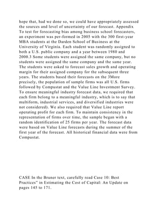 hope that, had we done so, we could have appropriately assessed
the sources and level of uncertainty of our forecast. Appendix
To test for forecasting bias among business school forecasters,
an experiment was per-formed in 2005 with the 300 first-year
MBA students at the Darden School of Business at the
University of Virginia. Each student was randomly assigned to
both a U.S. public company and a year between 1980 and
2000.3 Some students were assigned the same company, but no
students were assigned the same company and the same year.
The students were asked to forecast sales growth and operating
margin for their assigned company for the subsequent three
years. The students based their forecasts on the 3More
precisely, the population of sample firms was all U.S. firms
followed by Compustat and the Value Line Investment Survey.
To ensure meaningful industry forecast data, we required that
each firm belong to a meaningful industry, which is to say that
multiform, industrial services, and diversified industries were
not considered). We also required that Value Line report
operating profit for each firm. To maintain consistency in the
representation of firms over time, the sample began with a
random identification of 25 firms per year. The forecast data
were based on Value Line forecasts during the summer of the
first year of the forecast. All historical financial data were from
Compustat.
CASE In the Bruner text, carefully read Case 10: Best
Practices” in Estimating the Cost of Capital: An Update on
pages 145 to 171.
 