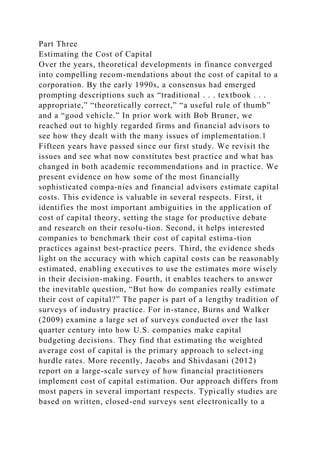 Part Three
Estimating the Cost of Capital
Over the years, theoretical developments in finance converged
into compelling recom-mendations about the cost of capital to a
corporation. By the early 1990s, a consensus had emerged
prompting descriptions such as “traditional . . . textbook . . .
appropriate,” “theoretically correct,” “a useful rule of thumb”
and a “good vehicle.” In prior work with Bob Bruner, we
reached out to highly regarded firms and financial advisors to
see how they dealt with the many issues of implementation.1
Fifteen years have passed since our first study. We revisit the
issues and see what now constitutes best practice and what has
changed in both academic recommendations and in practice. We
present evidence on how some of the most financially
sophisticated compa-nies and financial advisors estimate capital
costs. This evidence is valuable in several respects. First, it
identifies the most important ambiguities in the application of
cost of capital theory, setting the stage for productive debate
and research on their resolu-tion. Second, it helps interested
companies to benchmark their cost of capital estima-tion
practices against best-practice peers. Third, the evidence sheds
light on the accuracy with which capital costs can be reasonably
estimated, enabling executives to use the estimates more wisely
in their decision-making. Fourth, it enables teachers to answer
the inevitable question, “But how do companies really estimate
their cost of capital?” The paper is part of a lengthy tradition of
surveys of industry practice. For in-stance, Burns and Walker
(2009) examine a large set of surveys conducted over the last
quarter century into how U.S. companies make capital
budgeting decisions. They find that estimating the weighted
average cost of capital is the primary approach to select-ing
hurdle rates. More recently, Jacobs and Shivdasani (2012)
report on a large-scale survey of how financial practitioners
implement cost of capital estimation. Our approach differs from
most papers in several important respects. Typically studies are
based on written, closed-end surveys sent electronically to a
 
