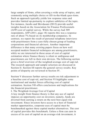 large sample of firms, often covering a wide array of topics, and
commonly using multiple choice or fill-in-the-blank ques-tions.
Such an approach typically yields low response rates and
provides limited op-portunity to explore subtleties of the topic.
For instance, Jacobs and Shivdasani (2012) provide useful
insights based on the Association for Finance Professionals
(AFP) cost of capital survey. While the survey had 309
respondents, AFP (2011, page 18) reports this was a response
rate of about 7% based on its membership companies. In
contrast, we report the result of personal telephone interviews
with practitioners from a care-fully chosen group of leading
corporations and financial advisors. Another important
difference is that many existing papers focus on how well
accepted modern financial techniques are among practitioners,
while we are interested in those areas of cost of capital
estimation where finance theory is silent or ambiguous and
practitioners are left to their own devices. The following section
gives a brief overview of the weighted-average cost of capi-tal.
The research approach and sample selection are discussed in
Section II. Section III reports the general survey results. Key
points of disparity are reviewed in Section IV.
Section V discusses further survey results on risk adjustment to
a baseline cost of capi-tal, and Section VI highlights some
institutional and market forces affecting cost of capital
estimation. Section VII offers conclusions and implications for
the financial practitioner.
I. The Weighted-Average Cost of Capital
A key insight from finance theory is that any use of capital
imposes an opportunity cost on investors; namely, funds are
diverted from earning a return on the next best equal-risk
investment. Since investors have access to a host of financial
market opportunities, corporate uses of capital must be
benchmarked against these capital market alternatives. The cost
of capital provides this benchmark. Unless a firm can earn in
excess of its cost of capital on an average-risk investment, it
 