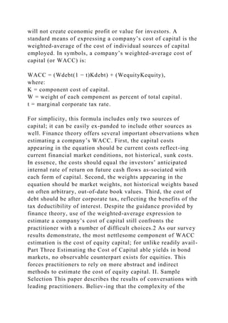 will not create economic profit or value for investors. A
standard means of expressing a company’s cost of capital is the
weighted-average of the cost of individual sources of capital
employed. In symbols, a company’s weighted-average cost of
capital (or WACC) is:
WACC = (Wdebt(1 − t)Kdebt) + (WequityKequity),
where:
K = component cost of capital.
W = weight of each component as percent of total capital.
t = marginal corporate tax rate.
For simplicity, this formula includes only two sources of
capital; it can be easily ex-panded to include other sources as
well. Finance theory offers several important observations when
estimating a company’s WACC. First, the capital costs
appearing in the equation should be current costs reflect-ing
current financial market conditions, not historical, sunk costs.
In essence, the costs should equal the investors’ anticipated
internal rate of return on future cash flows as-sociated with
each form of capital. Second, the weights appearing in the
equation should be market weights, not historical weights based
on often arbitrary, out-of-date book values. Third, the cost of
debt should be after corporate tax, reflecting the benefits of the
tax deductibility of interest. Despite the guidance provided by
finance theory, use of the weighted-average expression to
estimate a company’s cost of capital still confronts the
practitioner with a number of difficult choices.2 As our survey
results demonstrate, the most nettlesome component of WACC
estimation is the cost of equity capital; for unlike readily avail-
Part Three Estimating the Cost of Capital able yields in bond
markets, no observable counterpart exists for equities. This
forces practitioners to rely on more abstract and indirect
methods to estimate the cost of equity capital. II. Sample
Selection This paper describes the results of conversations with
leading practitioners. Believ-ing that the complexity of the
 