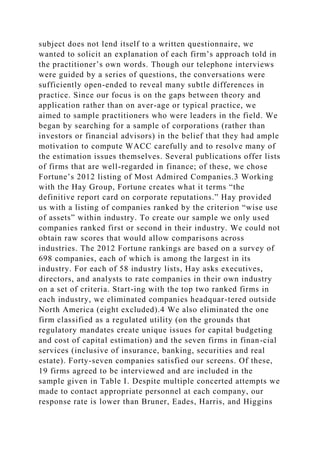 subject does not lend itself to a written questionnaire, we
wanted to solicit an explanation of each firm’s approach told in
the practitioner’s own words. Though our telephone interviews
were guided by a series of questions, the conversations were
sufficiently open-ended to reveal many subtle differences in
practice. Since our focus is on the gaps between theory and
application rather than on aver-age or typical practice, we
aimed to sample practitioners who were leaders in the field. We
began by searching for a sample of corporations (rather than
investors or financial advisors) in the belief that they had ample
motivation to compute WACC carefully and to resolve many of
the estimation issues themselves. Several publications offer lists
of firms that are well-regarded in finance; of these, we chose
Fortune’s 2012 listing of Most Admired Companies.3 Working
with the Hay Group, Fortune creates what it terms “the
definitive report card on corporate reputations.” Hay provided
us with a listing of companies ranked by the criterion “wise use
of assets” within industry. To create our sample we only used
companies ranked first or second in their industry. We could not
obtain raw scores that would allow comparisons across
industries. The 2012 Fortune rankings are based on a survey of
698 companies, each of which is among the largest in its
industry. For each of 58 industry lists, Hay asks executives,
directors, and analysts to rate companies in their own industry
on a set of criteria. Start-ing with the top two ranked firms in
each industry, we eliminated companies headquar-tered outside
North America (eight excluded).4 We also eliminated the one
firm classified as a regulated utility (on the grounds that
regulatory mandates create unique issues for capital budgeting
and cost of capital estimation) and the seven firms in finan-cial
services (inclusive of insurance, banking, securities and real
estate). Forty-seven companies satisfied our screens. Of these,
19 firms agreed to be interviewed and are included in the
sample given in Table I. Despite multiple concerted attempts we
made to contact appropriate personnel at each company, our
response rate is lower than Bruner, Eades, Harris, and Higgins
 