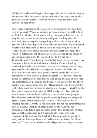 (1998) but still much higher than typical cost of capital surveys.
We suspect that increases in the number of surveys and in the
demands on executives’ time influence response rates now
versus the late 1990s.
Part Three Estimating the Cost of Capital pressures regarding
cost of capital. When an advisor is representing the sell side of
an M&A deal, the client wants a high valuation but the reverse
may be true when an advisor is acting on the buy side. In
addition, banks may be engaged by either side of the deal to
provide a Fairness Opinion about the transaction. We wondered
whether the pressures of these various roles might result in
financial advisors using assumptions and methodologies that
result in different cost of capital estimates than those made by
operating companies. This proved not to be the case. ∙
Textbooks and Trade books. In parallel with our prior study, we
focus on a handful of widely-used books. From a leading
textbook publisher we obtained names of the four best-selling,
graduate-level textbooks in corporate finance in 2011. In
addition, we consulted two popular trade books that discuss
estimation of the cost of capital in detail. III. Survey Findings
Table II summarizes responses to our questions and shows that
the estimation ap-proaches are broadly similar across the three
samples in several dimensions: ∙ Discounted Cash Flow (DCF)
is the dominant investment evaluation technique. ∙ WACC is the
dominant discount rate used in DCF analyses. ∙ Weights are
based on market not book value mixes of debt and equity.6 ∙
The after-tax cost of debt is predominantly based on marginal
pretax costs, and marginal tax rates.7 ∙ The Capital Asset
Pricing Model (CAPM) is the dominant model for estimating the
cost of equity. Despite shortcomings of the CAPM, our
companies and finan-cial advisors adopt this approach. In fact,
across both companies and financial advisors, only one
respondent did not use the CAPM.8 These practices parallel
many of the findings from our earlier survey. First, the “best
practice” firms show considerable alignment on many elements
 