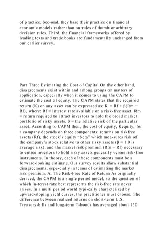 of practice. Sec-ond, they base their practice on financial
economic models rather than on rules of thumb or arbitrary
decision rules. Third, the financial frameworks offered by
leading texts and trade books are fundamentally unchanged from
our earlier survey.
Part Three Estimating the Cost of Capital On the other hand,
disagreements exist within and among groups on matters of
application, especially when it comes to using the CAPM to
estimate the cost of equity. The CAPM states that the required
return (K) on any asset can be expressed as: K = Rf + β(Rm −
Rf), where: Rf = interest rate available on a risk-free asset. Rm
= return required to attract investors to hold the broad market
portfolio of risky assets. β = the relative risk of the particular
asset. According to CAPM then, the cost of equity, Kequity, for
a company depends on three components: returns on riskfree
assets (Rf), the stock’s equity “beta” which mea-sures risk of
the company’s stock relative to other risky assets (β = 1.0 is
average risk), and the market risk premium (Rm − Rf) necessary
to entice investors to hold risky assets generally versus risk-free
instruments. In theory, each of these components must be a
forward-looking estimate. Our survey results show substantial
disagreements, espe-cially in terms of estimating the market
risk premium. A. The Risk-Free Rate of Return As originally
derived, the CAPM is a single period model, so the question of
which in-terest rate best represents the risk-free rate never
arises. In a multi period world typi-cally characterized by
upward-sloping yield curves, the practitioner must choose. The
difference between realized returns on short-term U.S.
Treasury-bills and long-term T-bonds has averaged about 150
 