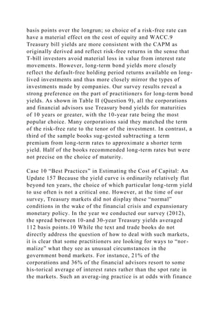 basis points over the longrun; so choice of a risk-free rate can
have a material effect on the cost of equity and WACC.9
Treasury bill yields are more consistent with the CAPM as
originally derived and reflect risk-free returns in the sense that
T-bill investors avoid material loss in value from interest rate
movements. However, long-term bond yields more closely
reflect the default-free holding period returns available on long-
lived investments and thus more closely mirror the types of
investments made by companies. Our survey results reveal a
strong preference on the part of practitioners for long-term bond
yields. As shown in Table II (Question 9), all the corporations
and financial advisors use Treasury bond yields for maturities
of 10 years or greater, with the 10-year rate being the most
popular choice. Many corporations said they matched the term
of the risk-free rate to the tenor of the investment. In contrast, a
third of the sample books sug-gested subtracting a term
premium from long-term rates to approximate a shorter term
yield. Half of the books recommended long-term rates but were
not precise on the choice of maturity.
Case 10 “Best Practices” in Estimating the Cost of Capital: An
Update 157 Because the yield curve is ordinarily relatively flat
beyond ten years, the choice of which particular long-term yield
to use often is not a critical one. However, at the time of our
survey, Treasury markets did not display these “normal”
conditions in the wake of the financial crisis and expansionary
monetary policy. In the year we conducted our survey (2012),
the spread between 10-and 30-year Treasury yields averaged
112 basis points.10 While the text and trade books do not
directly address the question of how to deal with such markets,
it is clear that some practitioners are looking for ways to “nor-
malize” what they see as unusual circumstances in the
government bond markets. For instance, 21% of the
corporations and 36% of the financial advisors resort to some
his-torical average of interest rates rather than the spot rate in
the markets. Such an averag-ing practice is at odds with finance
 