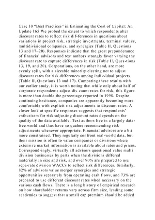 Case 10 “Best Practices” in Estimating the Cost of Capital: An
Update 165 We probed the extent to which respondents alter
discount rates to reflect risk dif-ferences in questions about
variations in project risk, strategic investments, terminal values,
multidivisional companies, and synergies (Table II, Questions
13 and 17–20). Responses indicate that the great preponderance
of financial advisors and text authors strongly favor varying the
discount rate to capture differences in risk (Table II, Ques-tions
13, 19, and 20). Corporations, on the other hand, are more
evenly split, with a sizeable minority electing not to adjust
discount rates for risk differences among indi-vidual projects
(Table II, Questions 13 and 17). Comparing these results with
our earlier study, it is worth noting that while only about half of
corporate respondents adjust dis-count rates for risk, this figure
is more than double the percentage reported in 1998. Despite
continuing hesitance, companies are apparently becoming more
comfortable with explicit risk adjustments to discount rates. A
closer look at specific responses suggests that respondents’
enthusiasm for risk-adjusting discount rates depends on the
quality of the data available. Text authors live in a largely data-
free world and thus have no qualms recommending risk
adjustments whenever appropriate. Financial advisors are a bit
more constrained. They regularly confront real-world data, but
their mission is often to value companies or divisions where
extensive market information is available about rates and prices.
Correspond-ingly, virtually all advisors questioned value multi
division businesses by parts when the divisions differed
materially in size and risk, and over 90% are prepared to use
sepa-rate division WACCs to reflect risk differences. Similarly,
82% of advisors value merger synergies and strategic
opportunities separately from operating cash flows, and 73% are
prepared to use different discount rates when necessary on the
various cash flows. There is a long history of empirical research
on how shareholder returns vary across firm size, leading some
academics to suggest that a small cap premium should be added
 