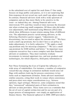 to the calculated cost of capital for such firms.17 Our study
focuses on large public com-panies, so it is not surprising that
firm responses do not reveal any such small cap adjust-ments.
In contrast, financial advisors work with a wide spectrum of
companies and are thus more likely to be sensitive to the
issue—as indeed they are. Among financial advi-sors
interviewed, 91% said they would at times increase the discount
rate when evaluat-ing small companies. Of those who did make
size adjustments, half mentioned using Ibbotson (2012) data
which show differences in past returns among firms of different
size. The adjustment process varied among advisors, as the
following illustrative quotes suggest. “Adjustments are
discretionary, but we tend to adjust for extreme size.” “We have
used a small cap premium, but we don’t have a set policy to
make adjustments. It is fairly subjective.” “We apply a small
cap premium only for microcap companies.” “We use a small
cap premium for $300 million and below.” In important ways
corporate executives face a more complex task than financial
advisors or academics. They must routinely evaluate
investments in internal opportuni-ties, and new products and
technologies, for which objective, third party information is
Part Three Estimating the Cost of Capital the influence of a
wide array of stakeholders. For instance, a number of companies
voiced that any change in estimation methods would raise red
flags with auditors look-ing for process consistency in key
items such as impairment estimates. Some advisors mentioned
similar concerns, citing their work in venues where consistency
and prece-dent were major considerations (e.g., fairness
opinions, legal settings). Moreover, some companies noted that
they “outsourced” substantial parts of their estimation to
advisors or data providers. These items serve as a reminder that
the art of cost of capital estima-tion and its use are part of a
larger process of management—not simply an application of
finance theory. The financial upheaval in 2008–2009 provided a
 