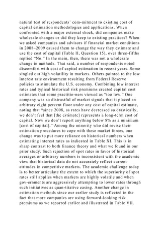 natural test of respondents’ com-mitment to existing cost of
capital estimation methodologies and applications. When
confronted with a major external shock, did companies make
wholesale changes or did they keep to existing practices? When
we asked companies and advisors if financial market conditions
in 2008–2009 caused them to change the way they estimate and
use the cost of capital (Table II, Question 15), over three-fifths
replied “No.” In the main, then, there was not a wholesale
change in methods. That said, a number of respondents noted
discomfort with cost of capital estimation in recent years. Some
singled out high volatility in markets. Others pointed to the low
interest rate environment resulting from Federal Reserve
policies to stimulate the U.S. economy. Combining low interest
rates and typical historical risk premiums created capital cost
estimates that some practitio-ners viewed as “too low.” One
company was so distrustful of market signals that it placed an
arbitrary eight percent floor under any cost of capital estimate,
noting that “since 2008, as rates have decreased so drastically,
we don’t feel that [the estimate] represents a long-term cost of
capital. Now we don’t report anything below 8% as a minimum
[cost of capital].” Among the minority who did revise their
estimation procedures to cope with these market forces, one
change was to put more reliance on historical numbers when
estimating interest rates as indicated in Table XI. This is in
sharp contrast to both finance theory and what we found in our
prior study. Such rejection of spot rates in favor of historical
averages or arbitrary numbers is inconsistent with the academic
view that historical data do not accurately reflect current
attitudes in competitive markets. The academic challenge today
is to better articulate the extent to which the superiority of spot
rates still applies when markets are highly volatile and when
gov-ernments are aggressively attempting to lower rates through
such initiatives as quan-titative easing. Another change in
estimation methods since our earlier study is reflected in the
fact that more companies are using forward-looking risk
premiums as we reported earlier and illustrated in Table VII.
 